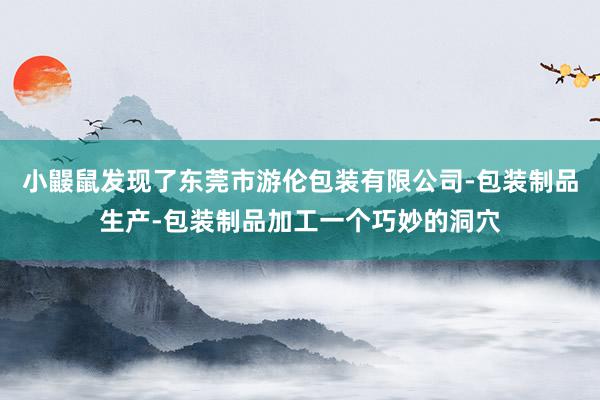 小鼹鼠发现了东莞市游伦包装有限公司-包装制品生产-包装制品加工一个巧妙的洞穴