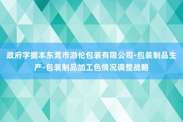 政府字据本东莞市游伦包装有限公司-包装制品生产-包装制品加工色情况调整战略