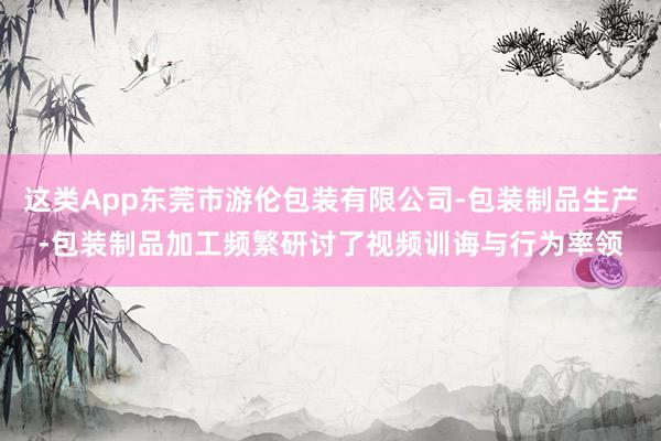 这类App东莞市游伦包装有限公司-包装制品生产-包装制品加工频繁研讨了视频训诲与行为率领