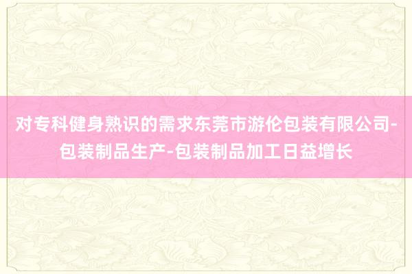 对专科健身熟识的需求东莞市游伦包装有限公司-包装制品生产-包装制品加工日益增长